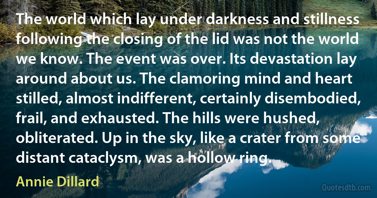 The world which lay under darkness and stillness following the closing of the lid was not the world we know. The event was over. Its devastation lay around about us. The clamoring mind and heart stilled, almost indifferent, certainly disembodied, frail, and exhausted. The hills were hushed, obliterated. Up in the sky, like a crater from some distant cataclysm, was a hollow ring. (Annie Dillard)