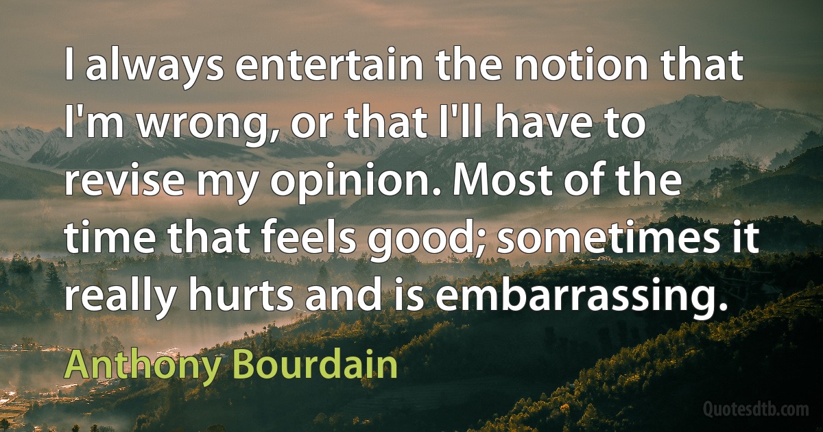 I always entertain the notion that I'm wrong, or that I'll have to revise my opinion. Most of the time that feels good; sometimes it really hurts and is embarrassing. (Anthony Bourdain)