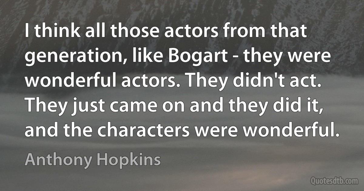 I think all those actors from that generation, like Bogart - they were wonderful actors. They didn't act. They just came on and they did it, and the characters were wonderful. (Anthony Hopkins)