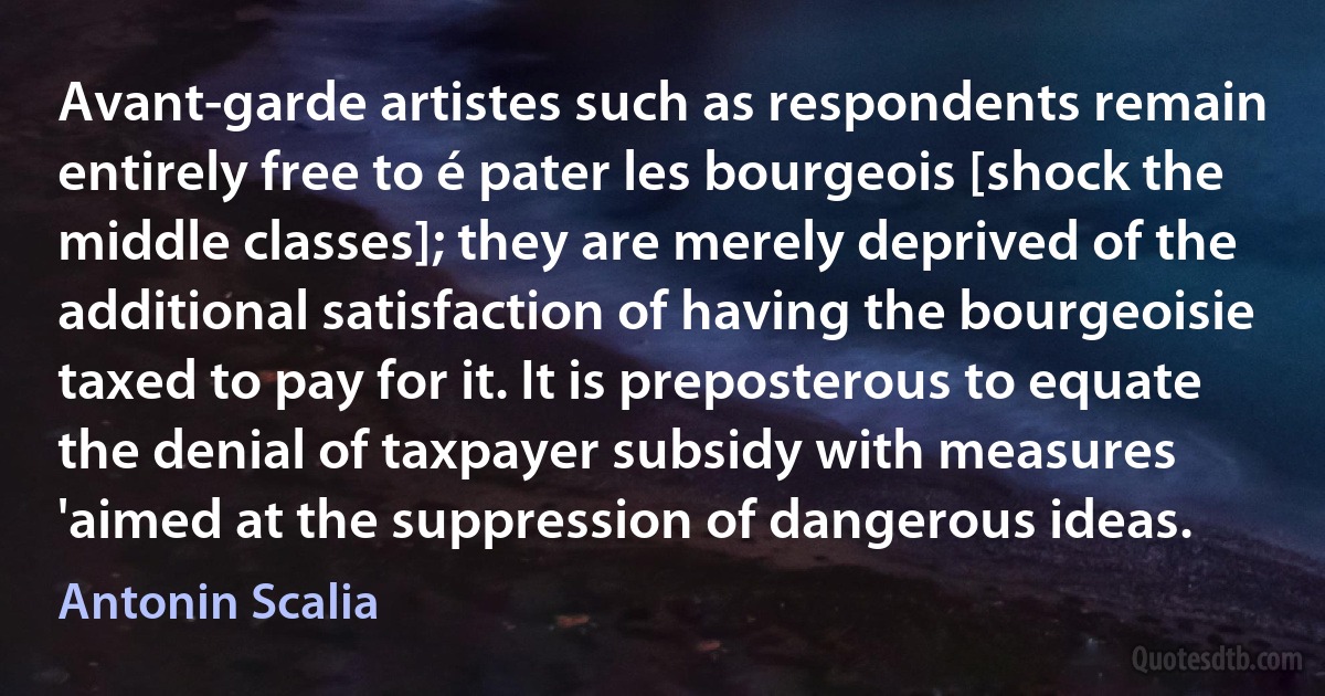 Avant-garde artistes such as respondents remain entirely free to é pater les bourgeois [shock the middle classes]; they are merely deprived of the additional satisfaction of having the bourgeoisie taxed to pay for it. It is preposterous to equate the denial of taxpayer subsidy with measures 'aimed at the suppression of dangerous ideas. (Antonin Scalia)