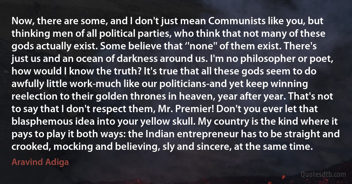 Now, there are some, and I don't just mean Communists like you, but thinking men of all political parties, who think that not many of these gods actually exist. Some believe that ‘'none'' of them exist. There's just us and an ocean of darkness around us. I'm no philosopher or poet, how would I know the truth? It's true that all these gods seem to do awfully little work-much like our politicians-and yet keep winning reelection to their golden thrones in heaven, year after year. That's not to say that I don't respect them, Mr. Premier! Don't you ever let that blasphemous idea into your yellow skull. My country is the kind where it pays to play it both ways: the Indian entrepreneur has to be straight and crooked, mocking and believing, sly and sincere, at the same time. (Aravind Adiga)