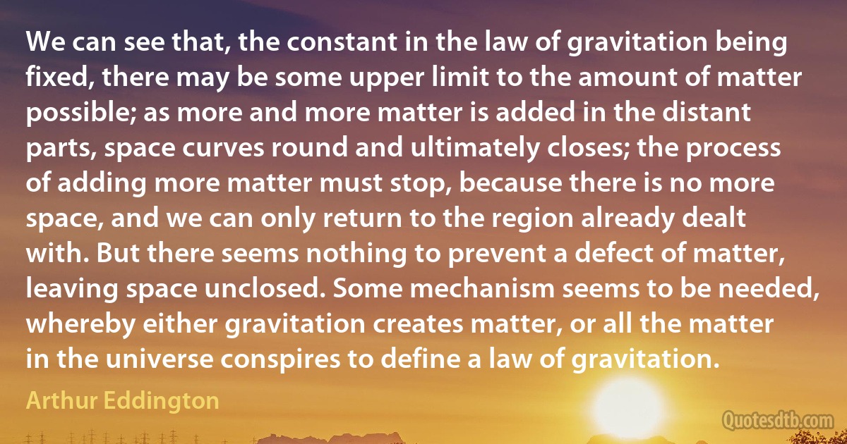 We can see that, the constant in the law of gravitation being fixed, there may be some upper limit to the amount of matter possible; as more and more matter is added in the distant parts, space curves round and ultimately closes; the process of adding more matter must stop, because there is no more space, and we can only return to the region already dealt with. But there seems nothing to prevent a defect of matter, leaving space unclosed. Some mechanism seems to be needed, whereby either gravitation creates matter, or all the matter in the universe conspires to define a law of gravitation. (Arthur Eddington)