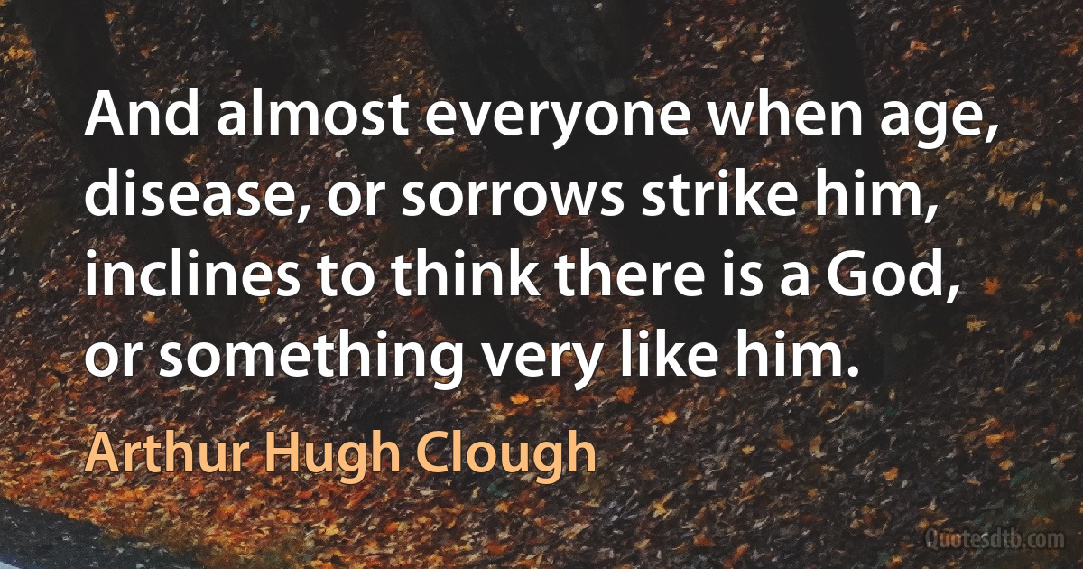 And almost everyone when age, disease, or sorrows strike him, inclines to think there is a God, or something very like him. (Arthur Hugh Clough)