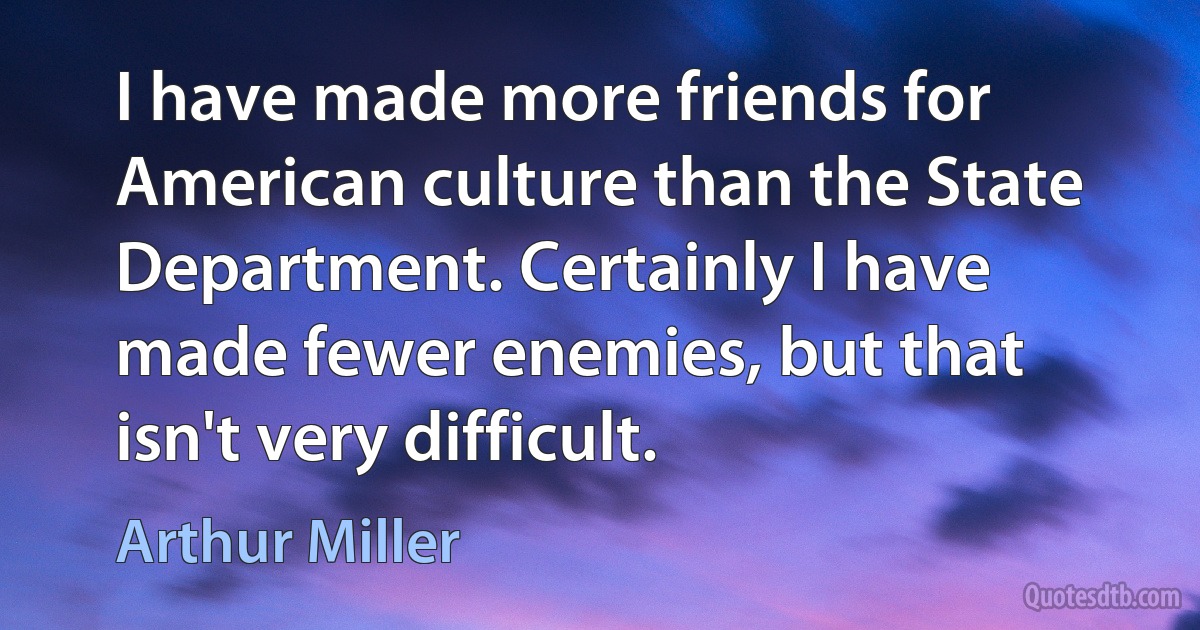 I have made more friends for American culture than the State Department. Certainly I have made fewer enemies, but that isn't very difficult. (Arthur Miller)