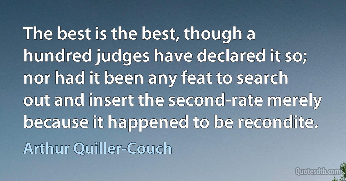 The best is the best, though a hundred judges have declared it so; nor had it been any feat to search out and insert the second-rate merely because it happened to be recondite. (Arthur Quiller-Couch)