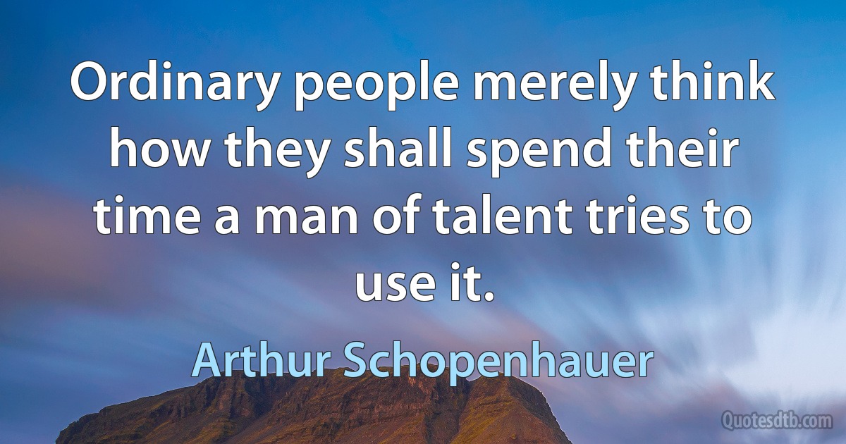 Ordinary people merely think how they shall spend their time a man of talent tries to use it. (Arthur Schopenhauer)