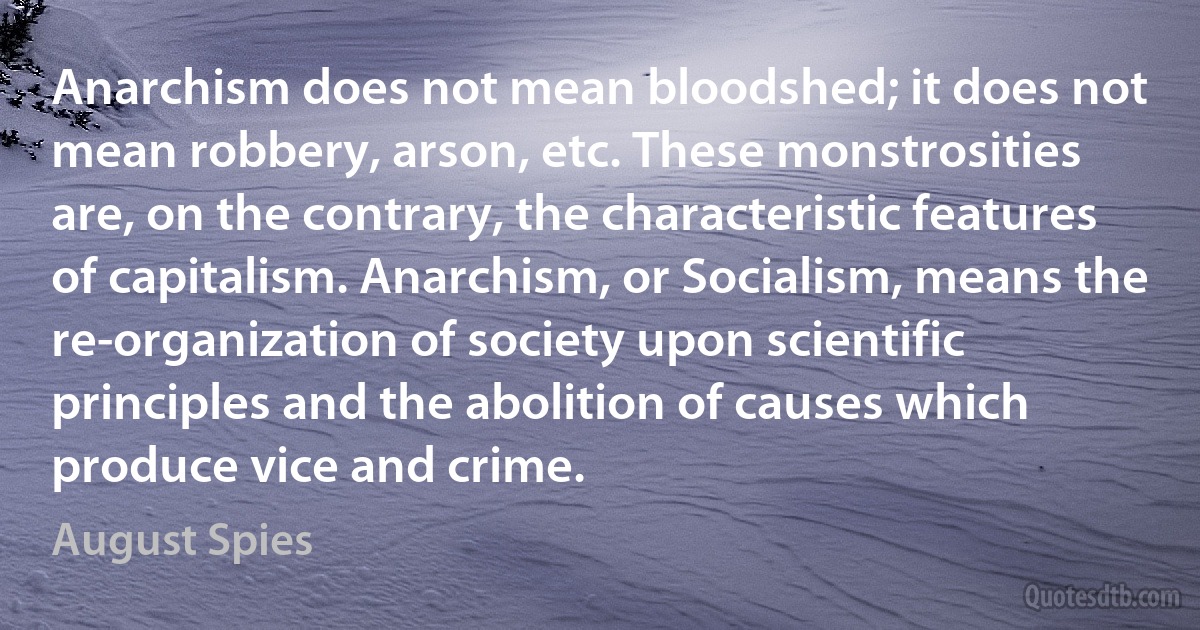 Anarchism does not mean bloodshed; it does not mean robbery, arson, etc. These monstrosities are, on the contrary, the characteristic features of capitalism. Anarchism, or Socialism, means the re-organization of society upon scientific principles and the abolition of causes which produce vice and crime. (August Spies)