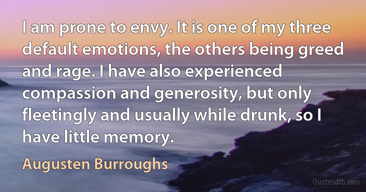 I am prone to envy. It is one of my three default emotions, the others being greed and rage. I have also experienced compassion and generosity, but only fleetingly and usually while drunk, so I have little memory. (Augusten Burroughs)