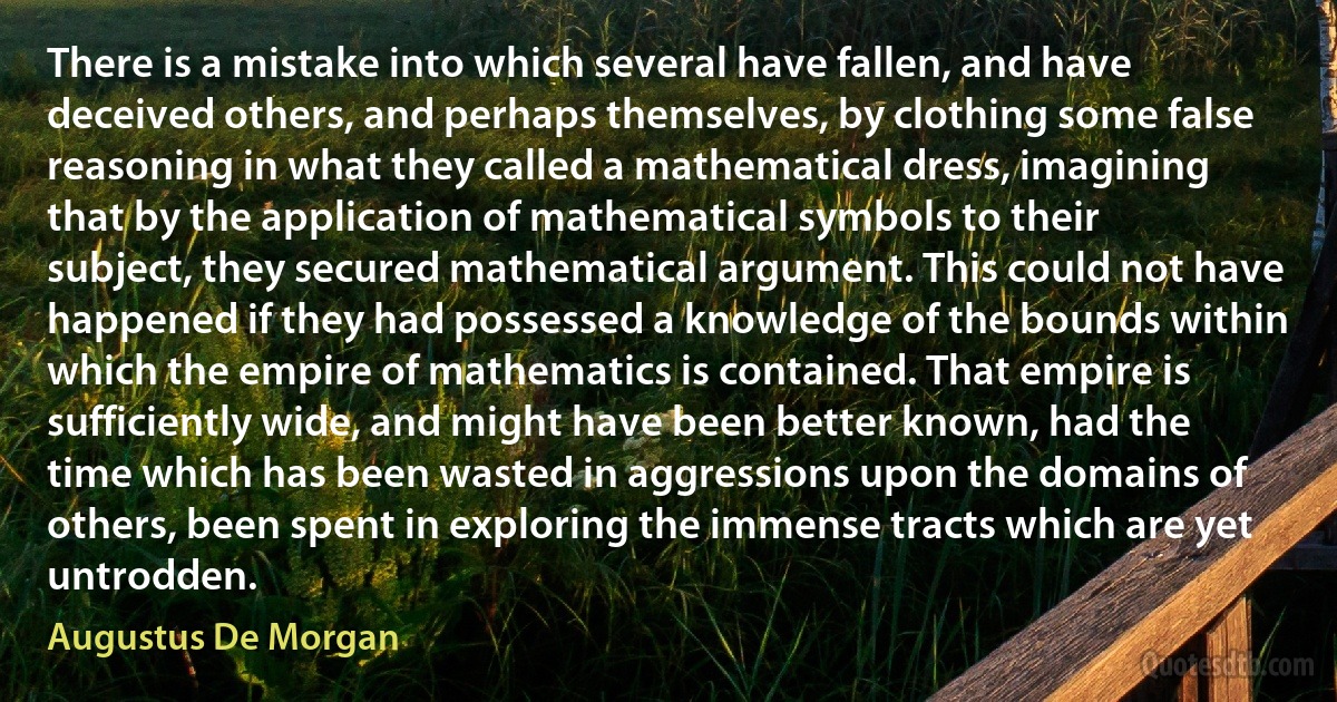 There is a mistake into which several have fallen, and have deceived others, and perhaps themselves, by clothing some false reasoning in what they called a mathematical dress, imagining that by the application of mathematical symbols to their subject, they secured mathematical argument. This could not have happened if they had possessed a knowledge of the bounds within which the empire of mathematics is contained. That empire is sufficiently wide, and might have been better known, had the time which has been wasted in aggressions upon the domains of others, been spent in exploring the immense tracts which are yet untrodden. (Augustus De Morgan)