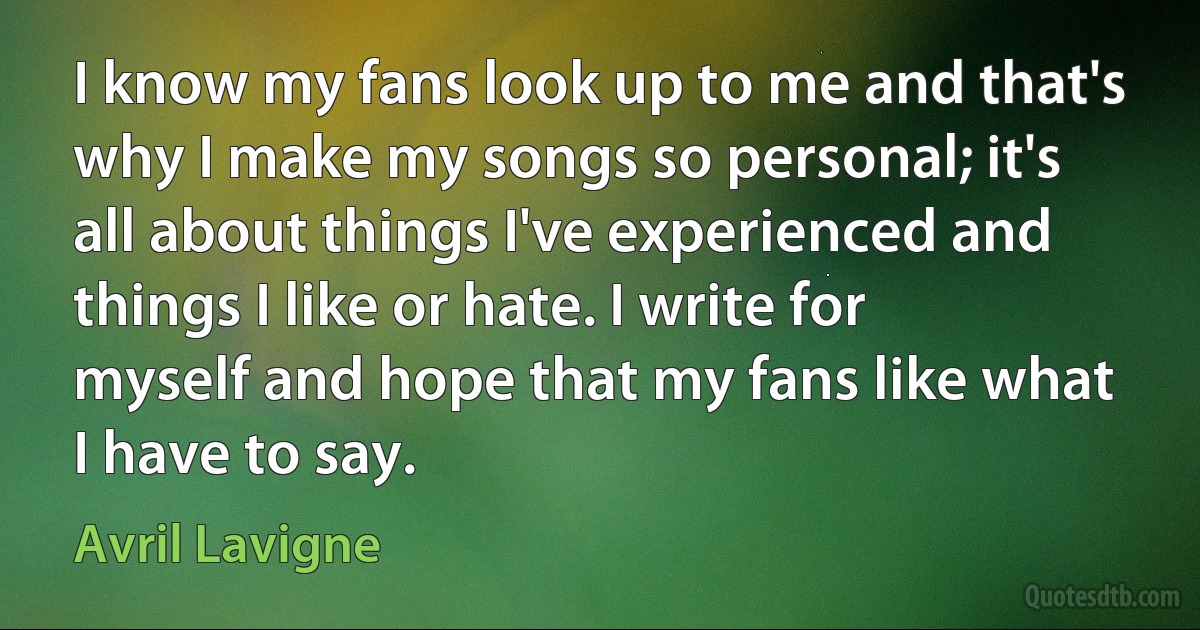 I know my fans look up to me and that's why I make my songs so personal; it's all about things I've experienced and things I like or hate. I write for myself and hope that my fans like what I have to say. (Avril Lavigne)