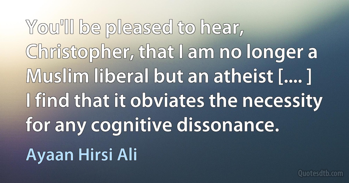 You'll be pleased to hear, Christopher, that I am no longer a Muslim liberal but an atheist [.... ] I find that it obviates the necessity for any cognitive dissonance. (Ayaan Hirsi Ali)