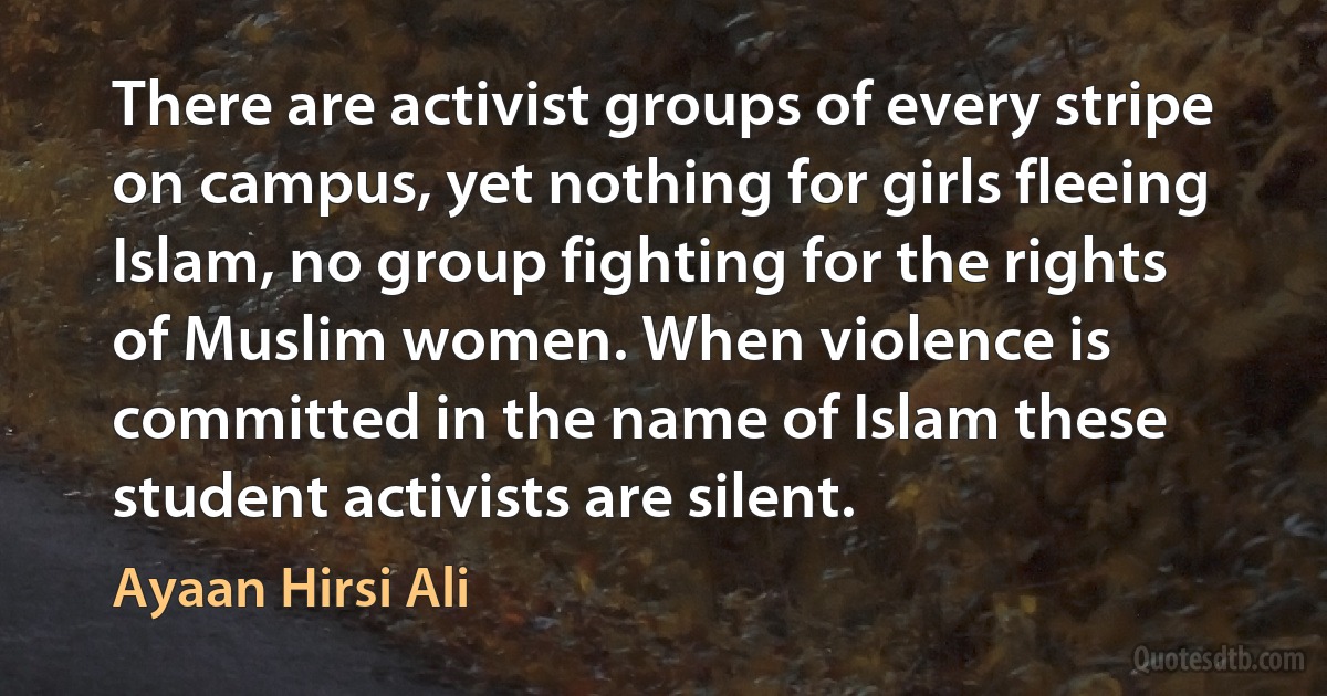 There are activist groups of every stripe on campus, yet nothing for girls fleeing Islam, no group fighting for the rights of Muslim women. When violence is committed in the name of Islam these student activists are silent. (Ayaan Hirsi Ali)