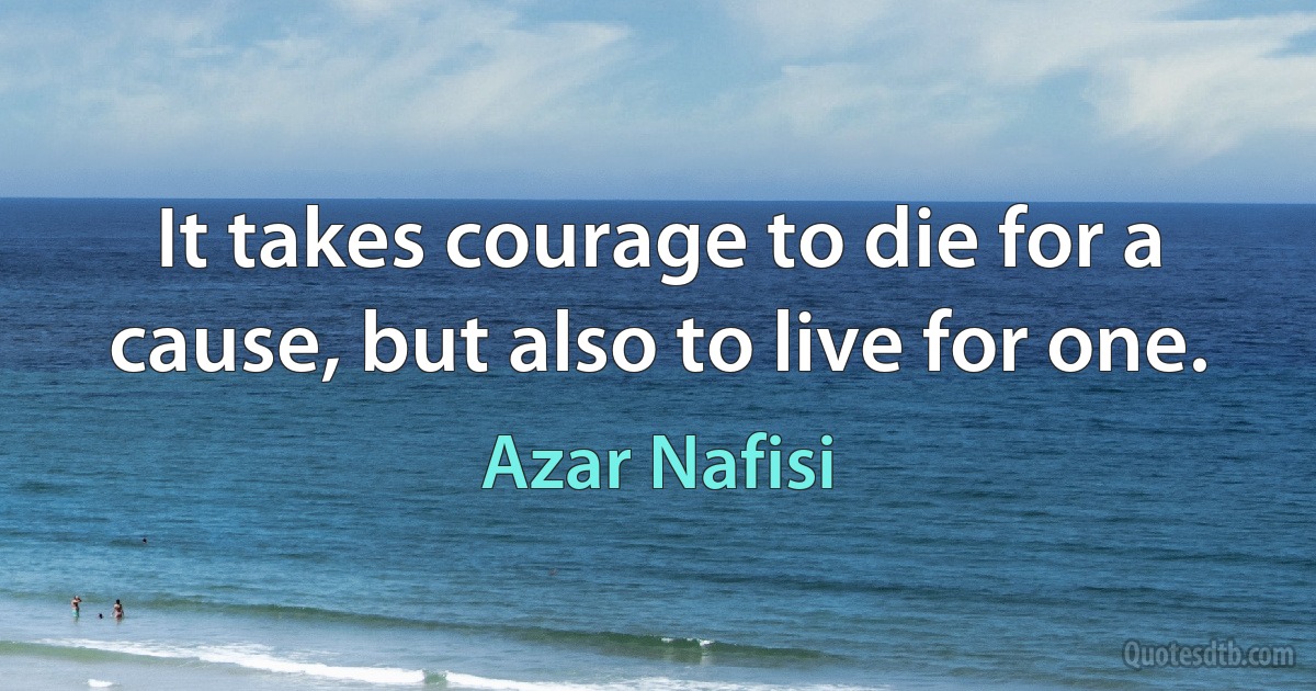 It takes courage to die for a cause, but also to live for one. (Azar Nafisi)