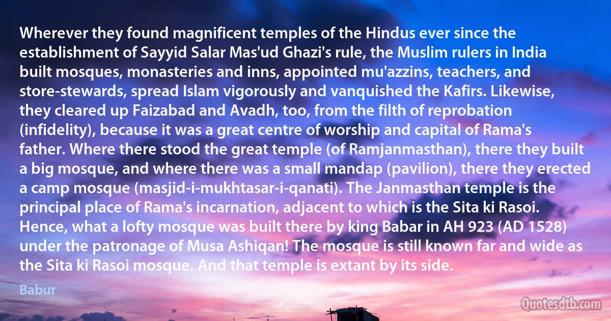 Wherever they found magnificent temples of the Hindus ever since the establishment of Sayyid Salar Mas'ud Ghazi's rule, the Muslim rulers in India built mosques, monasteries and inns, appointed mu'azzins, teachers, and store-stewards, spread Islam vigorously and vanquished the Kafirs. Likewise, they cleared up Faizabad and Avadh, too, from the filth of reprobation (infidelity), because it was a great centre of worship and capital of Rama's father. Where there stood the great temple (of Ramjanmasthan), there they built a big mosque, and where there was a small mandap (pavilion), there they erected a camp mosque (masjid-i-mukhtasar-i-qanati). The Janmasthan temple is the principal place of Rama's incarnation, adjacent to which is the Sita ki Rasoi. Hence, what a lofty mosque was built there by king Babar in AH 923 (AD 1528) under the patronage of Musa Ashiqan! The mosque is still known far and wide as the Sita ki Rasoi mosque. And that temple is extant by its side. (Babur)