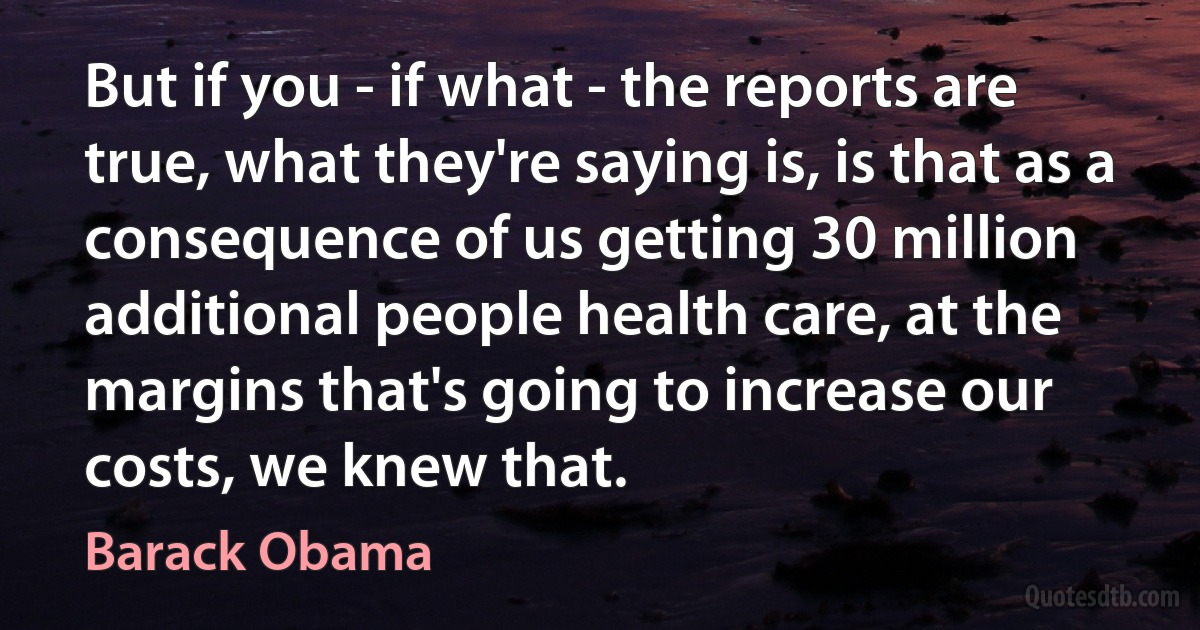 But if you - if what - the reports are true, what they're saying is, is that as a consequence of us getting 30 million additional people health care, at the margins that's going to increase our costs, we knew that. (Barack Obama)