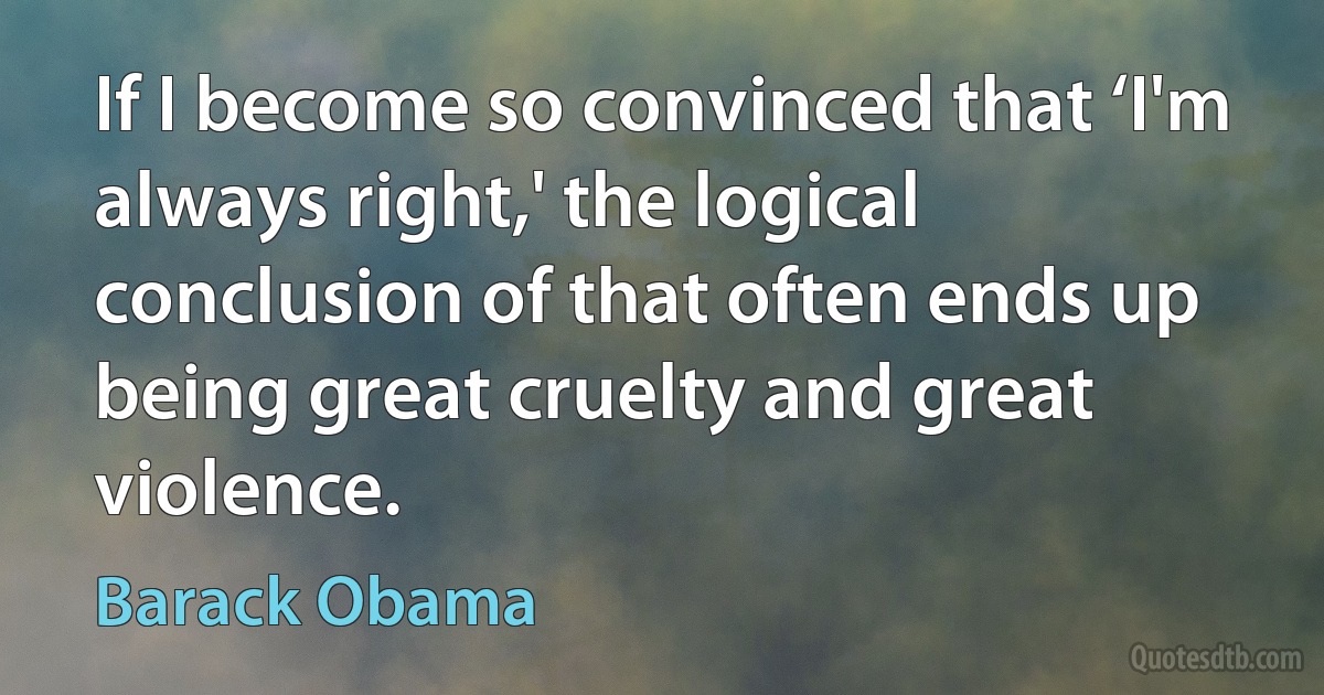 If I become so convinced that ‘I'm always right,' the logical conclusion of that often ends up being great cruelty and great violence. (Barack Obama)