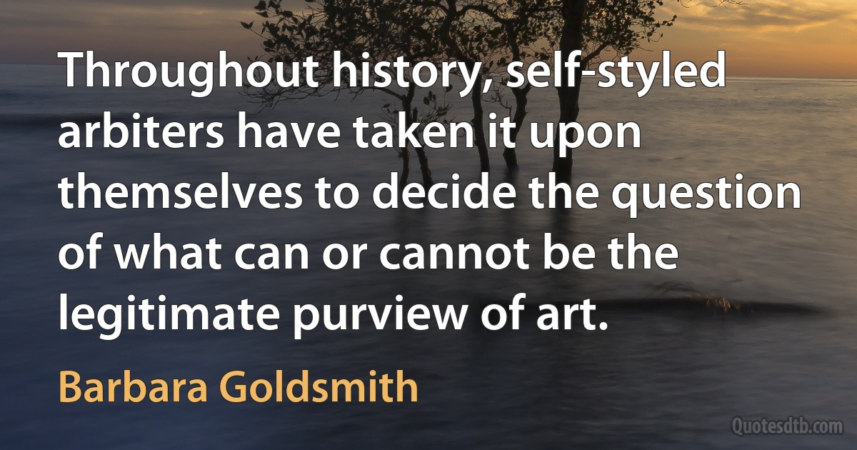 Throughout history, self-styled arbiters have taken it upon themselves to decide the question of what can or cannot be the legitimate purview of art. (Barbara Goldsmith)