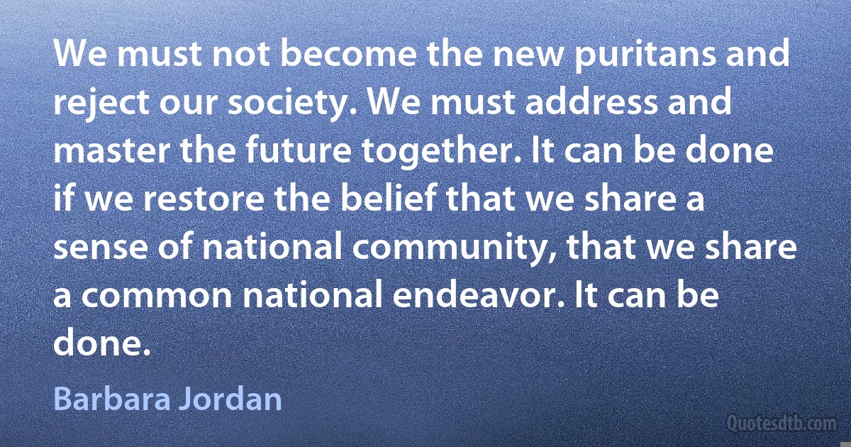 We must not become the new puritans and reject our society. We must address and master the future together. It can be done if we restore the belief that we share a sense of national community, that we share a common national endeavor. It can be done. (Barbara Jordan)