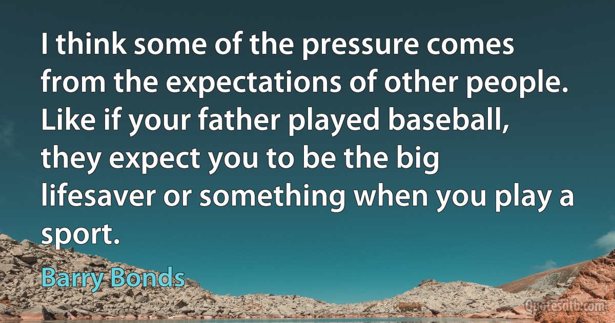 I think some of the pressure comes from the expectations of other people. Like if your father played baseball, they expect you to be the big lifesaver or something when you play a sport. (Barry Bonds)