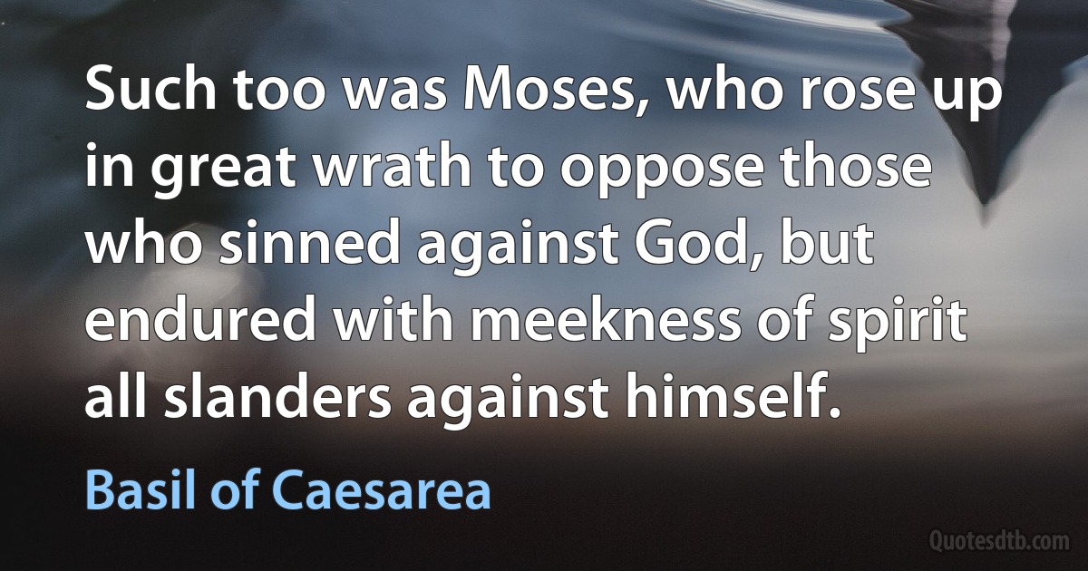 Such too was Moses, who rose up in great wrath to oppose those who sinned against God, but endured with meekness of spirit all slanders against himself. (Basil of Caesarea)