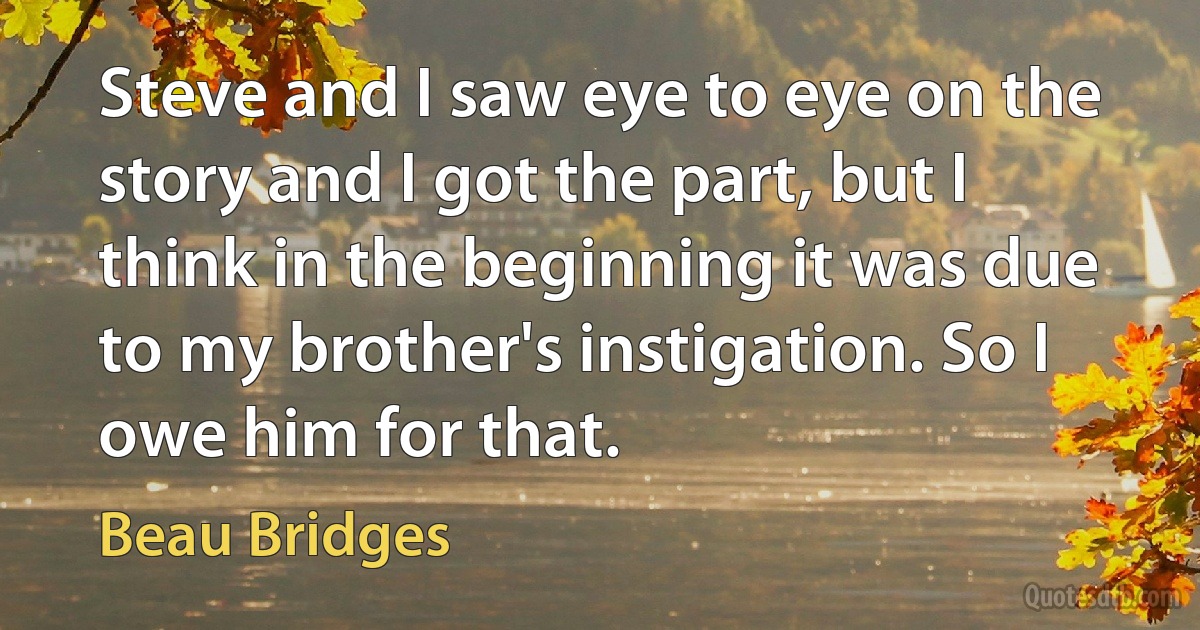 Steve and I saw eye to eye on the story and I got the part, but I think in the beginning it was due to my brother's instigation. So I owe him for that. (Beau Bridges)