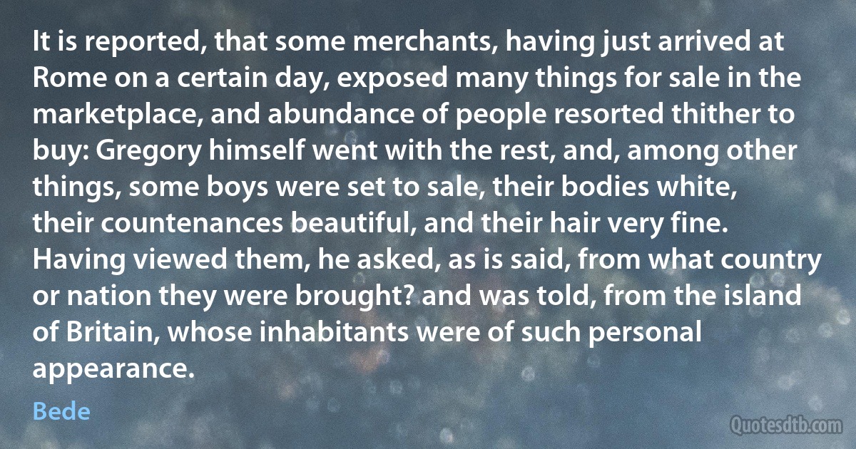 It is reported, that some merchants, having just arrived at Rome on a certain day, exposed many things for sale in the marketplace, and abundance of people resorted thither to buy: Gregory himself went with the rest, and, among other things, some boys were set to sale, their bodies white, their countenances beautiful, and their hair very fine. Having viewed them, he asked, as is said, from what country or nation they were brought? and was told, from the island of Britain, whose inhabitants were of such personal appearance. (Bede)