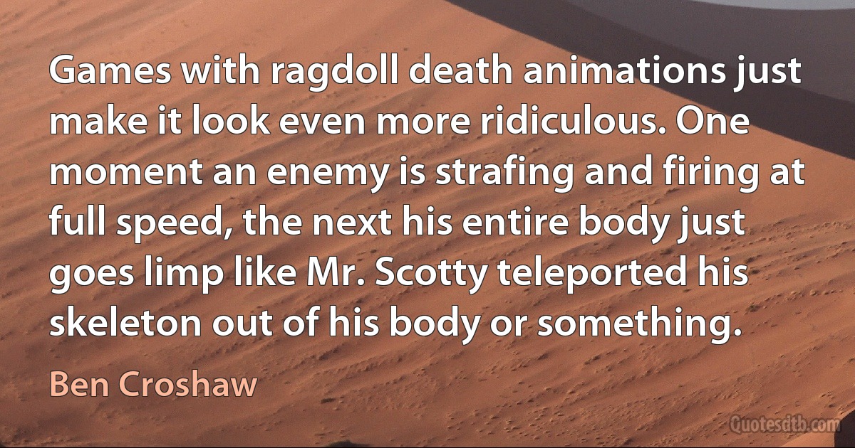 Games with ragdoll death animations just make it look even more ridiculous. One moment an enemy is strafing and firing at full speed, the next his entire body just goes limp like Mr. Scotty teleported his skeleton out of his body or something. (Ben Croshaw)