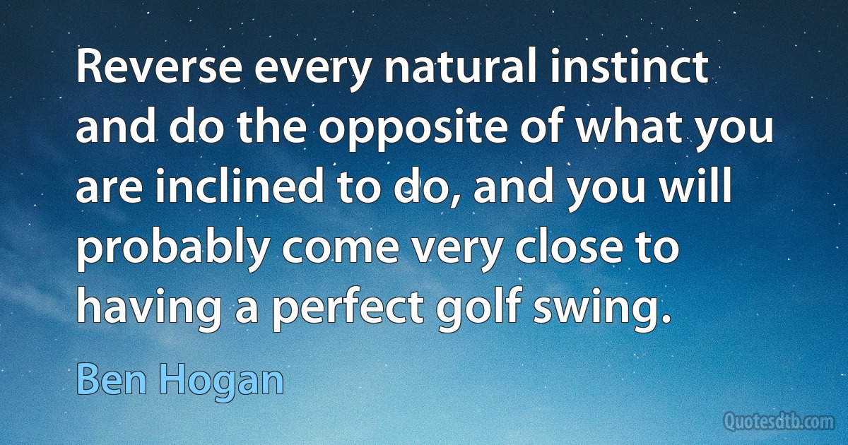 Reverse every natural instinct and do the opposite of what you are inclined to do, and you will probably come very close to having a perfect golf swing. (Ben Hogan)