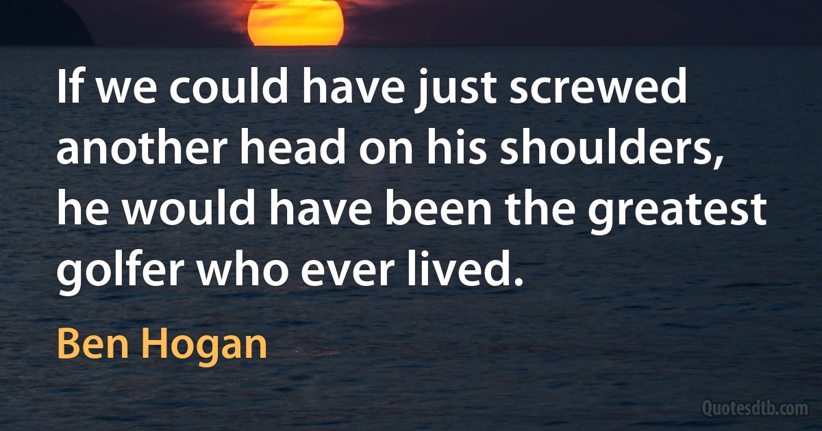 If we could have just screwed another head on his shoulders, he would have been the greatest golfer who ever lived. (Ben Hogan)