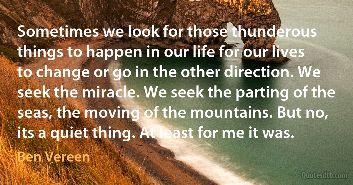 Sometimes we look for those thunderous things to happen in our life for our lives to change or go in the other direction. We seek the miracle. We seek the parting of the seas, the moving of the mountains. But no, its a quiet thing. At least for me it was. (Ben Vereen)