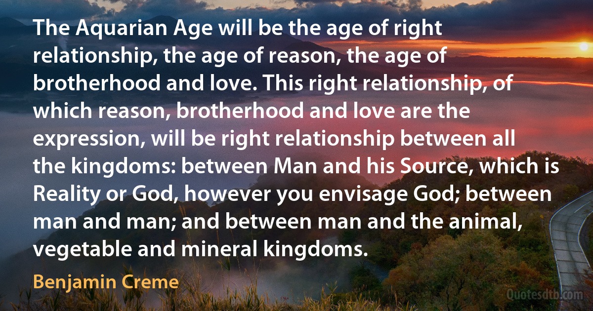 The Aquarian Age will be the age of right relationship, the age of reason, the age of brotherhood and love. This right relationship, of which reason, brotherhood and love are the expression, will be right relationship between all the kingdoms: between Man and his Source, which is Reality or God, however you envisage God; between man and man; and between man and the animal, vegetable and mineral kingdoms. (Benjamin Creme)