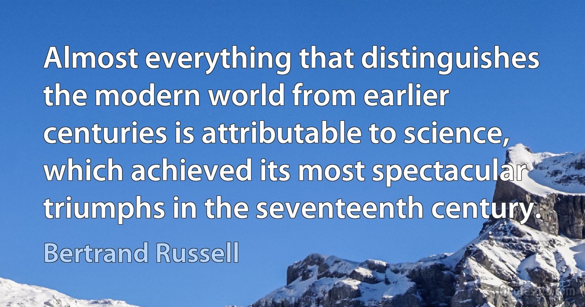 Almost everything that distinguishes the modern world from earlier centuries is attributable to science, which achieved its most spectacular triumphs in the seventeenth century. (Bertrand Russell)