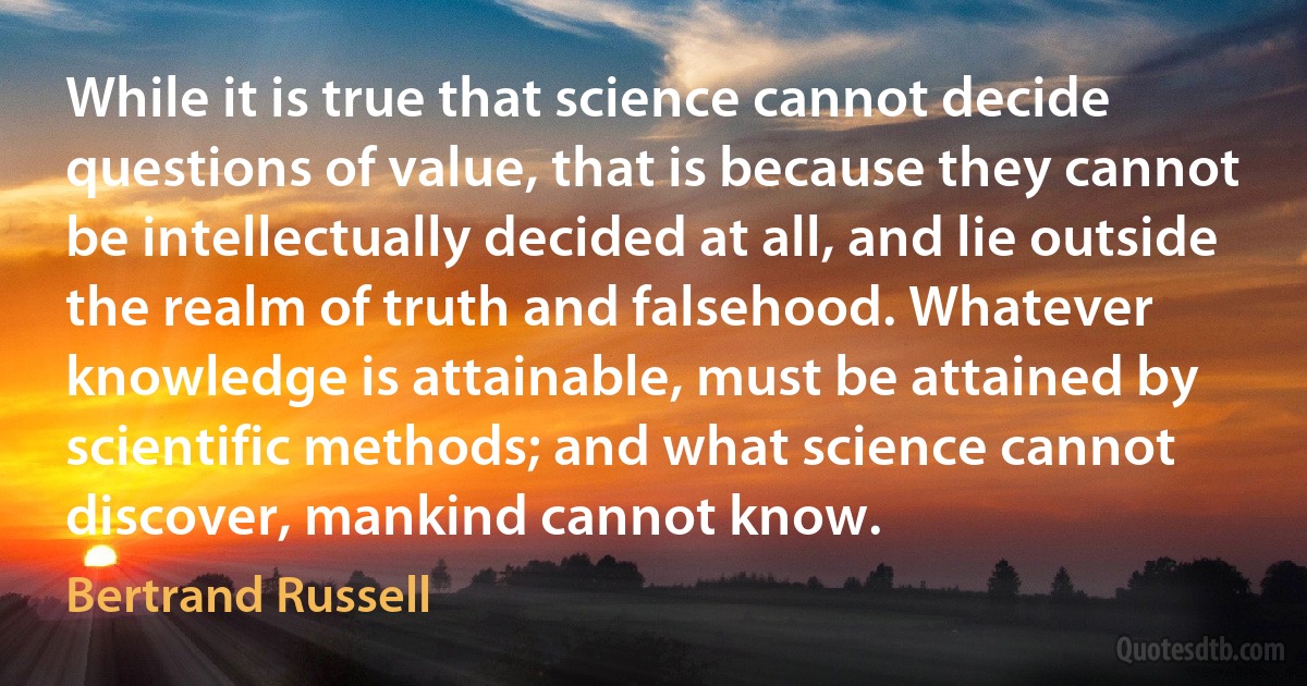 While it is true that science cannot decide questions of value, that is because they cannot be intellectually decided at all, and lie outside the realm of truth and falsehood. Whatever knowledge is attainable, must be attained by scientific methods; and what science cannot discover, mankind cannot know. (Bertrand Russell)