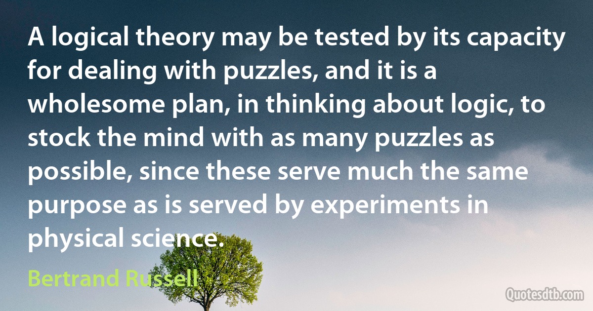 A logical theory may be tested by its capacity for dealing with puzzles, and it is a wholesome plan, in thinking about logic, to stock the mind with as many puzzles as possible, since these serve much the same purpose as is served by experiments in physical science. (Bertrand Russell)