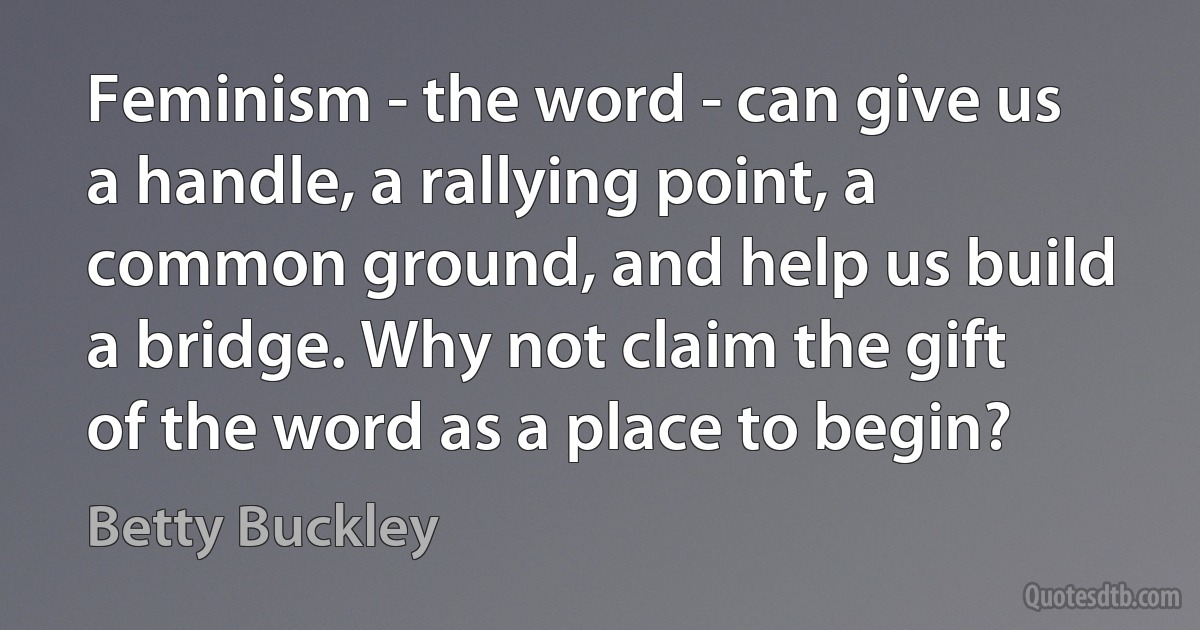 Feminism - the word - can give us a handle, a rallying point, a common ground, and help us build a bridge. Why not claim the gift of the word as a place to begin? (Betty Buckley)