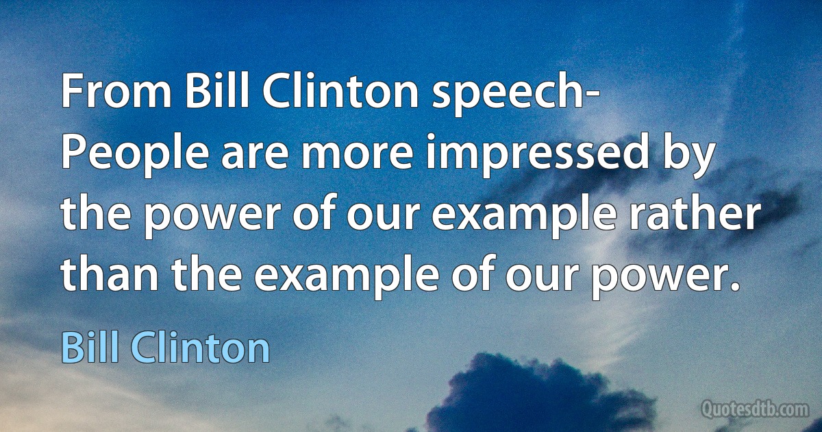 From Bill Clinton speech- People are more impressed by the power of our example rather than the example of our power. (Bill Clinton)