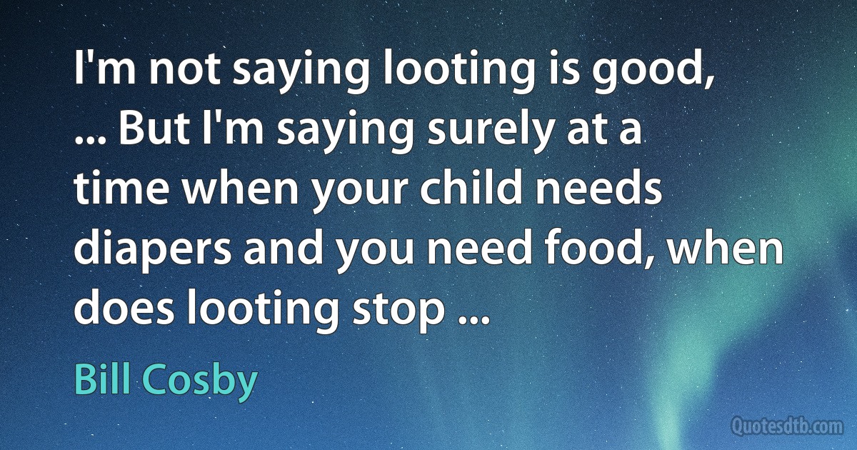 I'm not saying looting is good, ... But I'm saying surely at a time when your child needs diapers and you need food, when does looting stop ... (Bill Cosby)