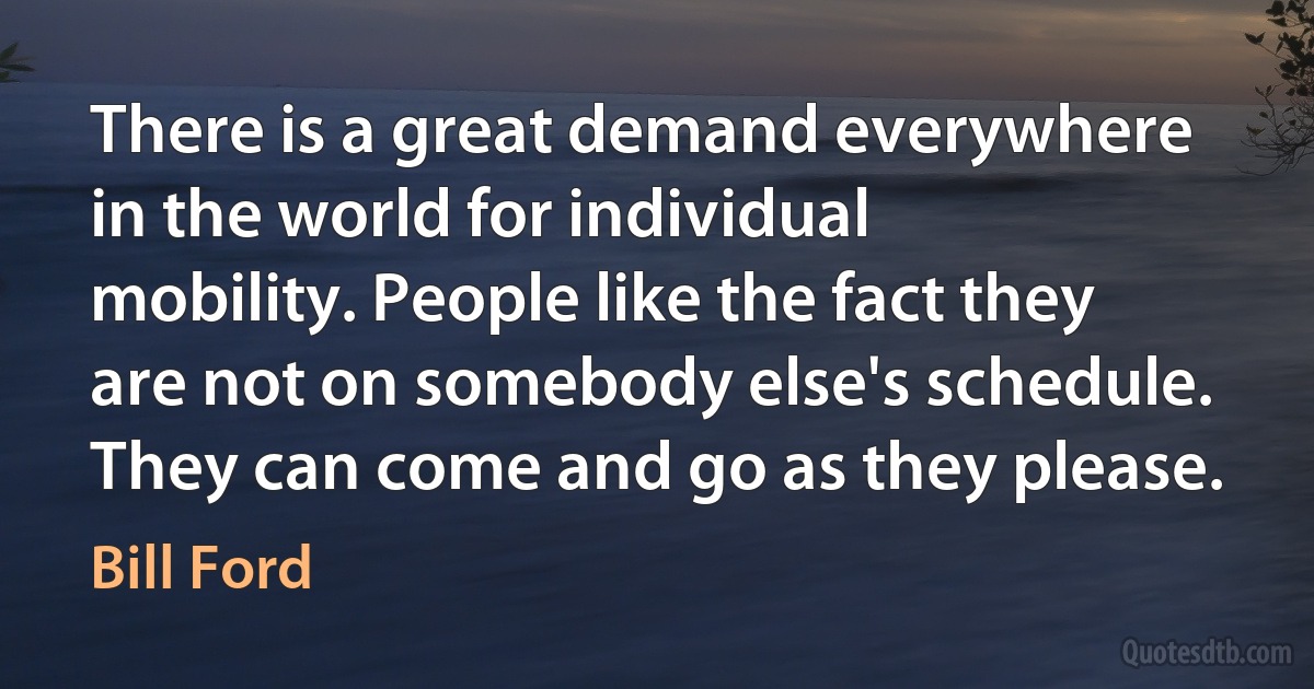 There is a great demand everywhere in the world for individual mobility. People like the fact they are not on somebody else's schedule. They can come and go as they please. (Bill Ford)