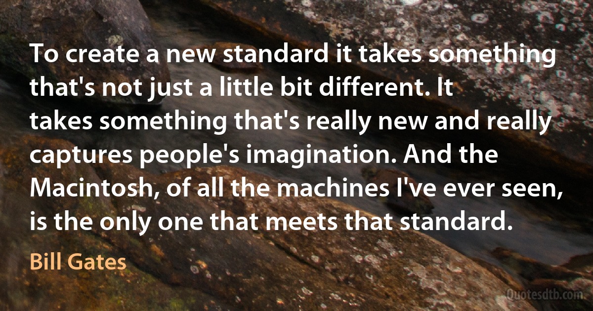 To create a new standard it takes something that's not just a little bit different. It takes something that's really new and really captures people's imagination. And the Macintosh, of all the machines I've ever seen, is the only one that meets that standard. (Bill Gates)