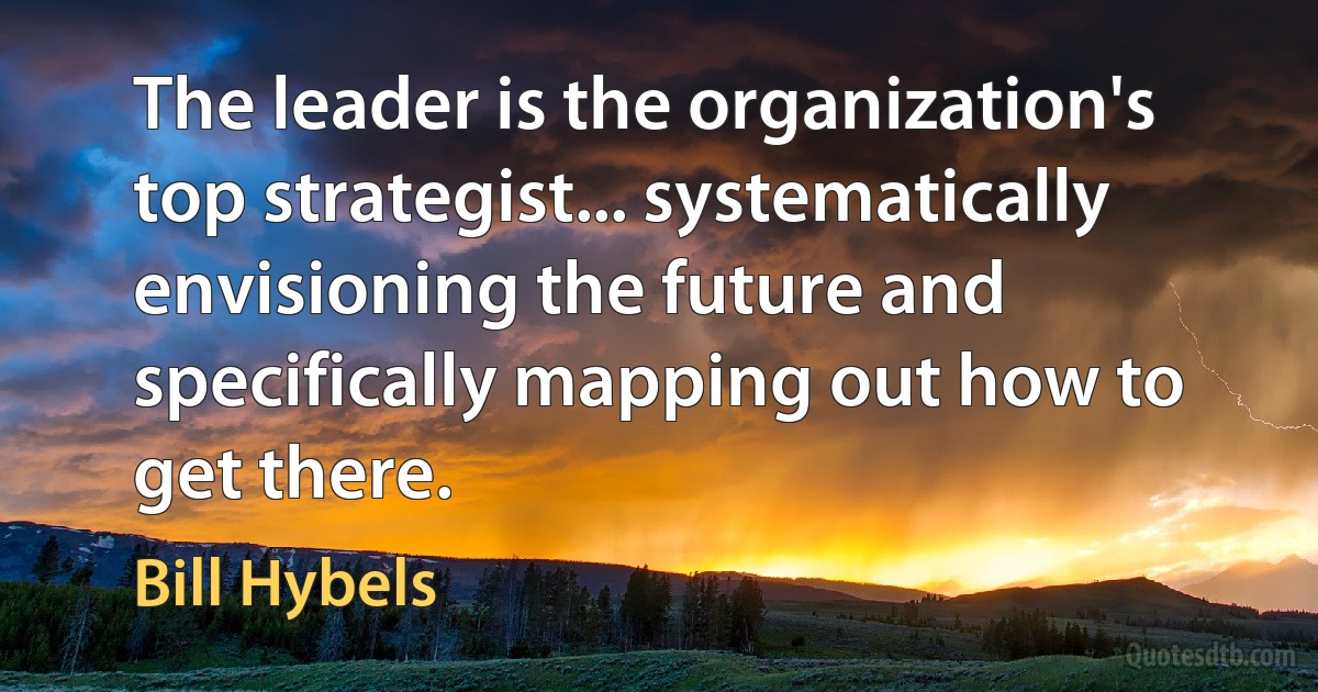 The leader is the organization's top strategist... systematically envisioning the future and specifically mapping out how to get there. (Bill Hybels)