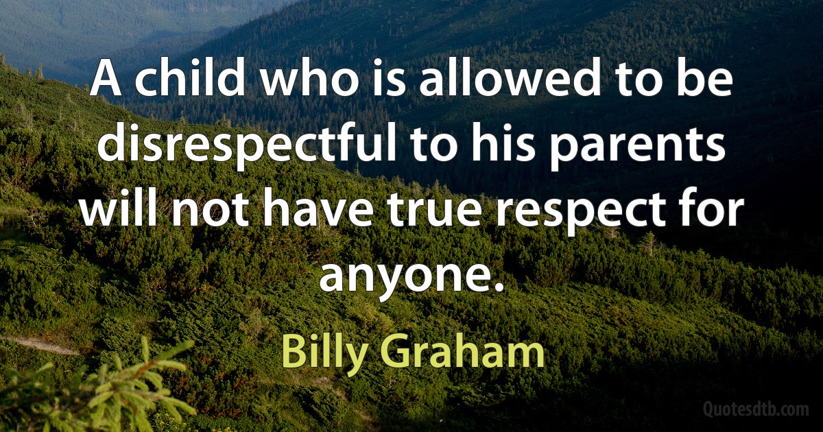 A child who is allowed to be disrespectful to his parents will not have true respect for anyone. (Billy Graham)