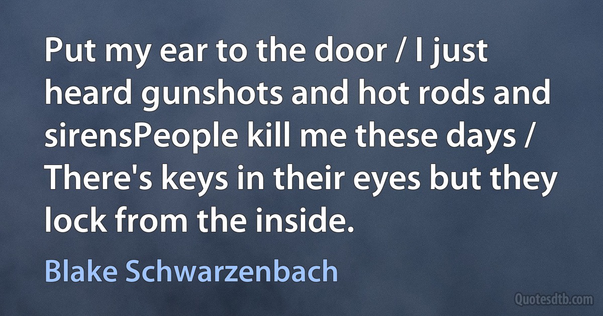 Put my ear to the door / I just heard gunshots and hot rods and sirensPeople kill me these days / There's keys in their eyes but they lock from the inside. (Blake Schwarzenbach)