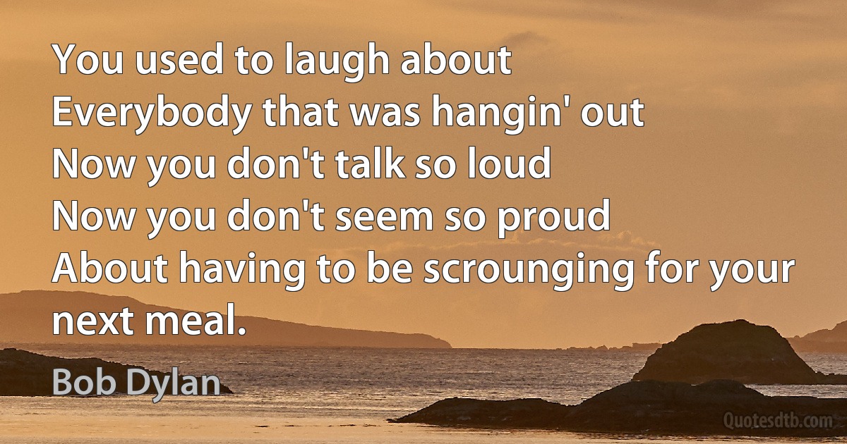 You used to laugh about
Everybody that was hangin' out
Now you don't talk so loud
Now you don't seem so proud
About having to be scrounging for your next meal. (Bob Dylan)