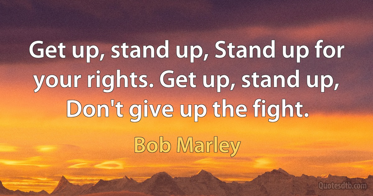 Get up, stand up, Stand up for your rights. Get up, stand up, Don't give up the fight. (Bob Marley)