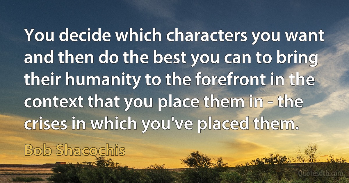 You decide which characters you want and then do the best you can to bring their humanity to the forefront in the context that you place them in - the crises in which you've placed them. (Bob Shacochis)