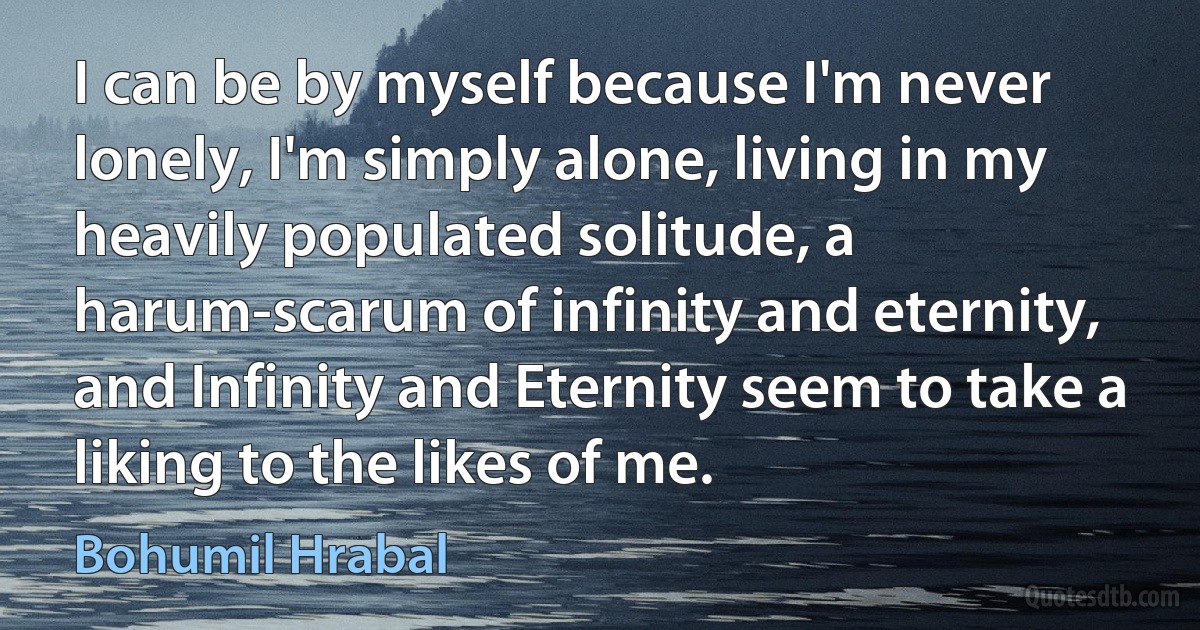 I can be by myself because I'm never lonely, I'm simply alone, living in my heavily populated solitude, a harum-scarum of infinity and eternity, and Infinity and Eternity seem to take a liking to the likes of me. (Bohumil Hrabal)