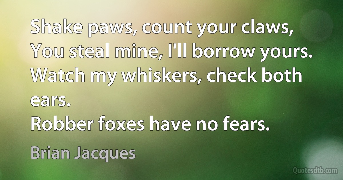 Shake paws, count your claws,
You steal mine, I'll borrow yours.
Watch my whiskers, check both ears.
Robber foxes have no fears. (Brian Jacques)