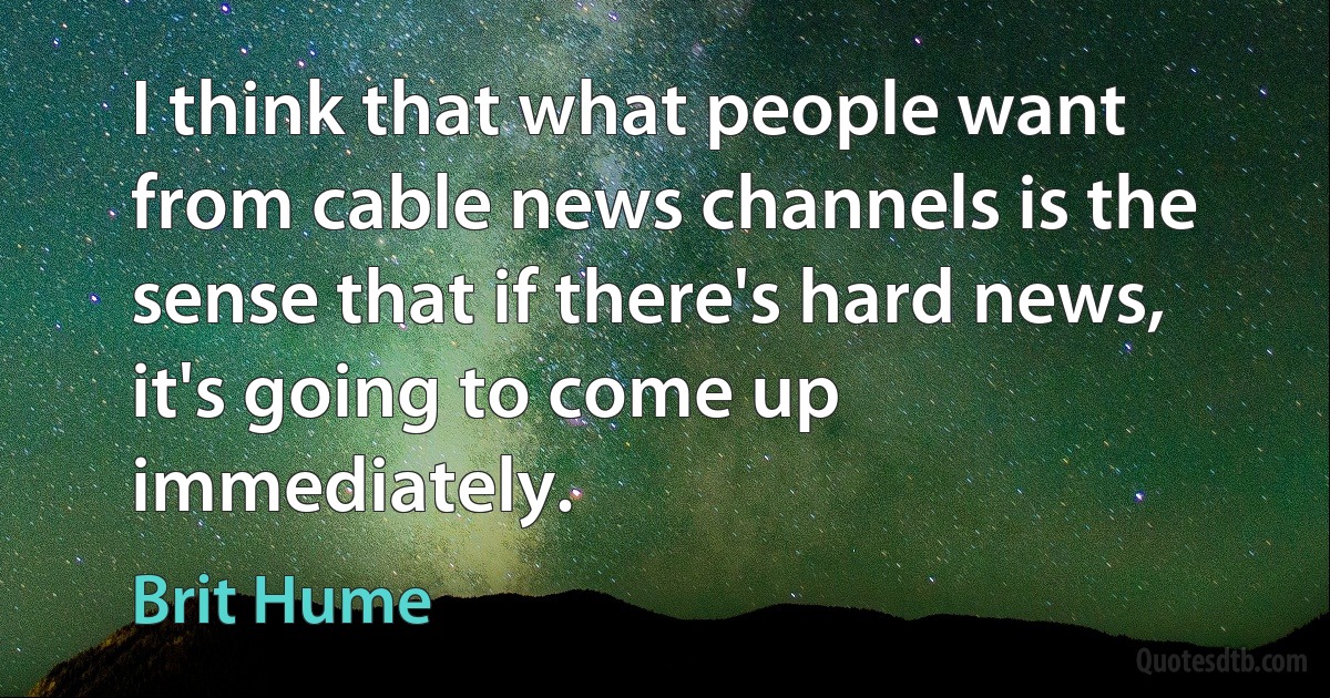 I think that what people want from cable news channels is the sense that if there's hard news, it's going to come up immediately. (Brit Hume)