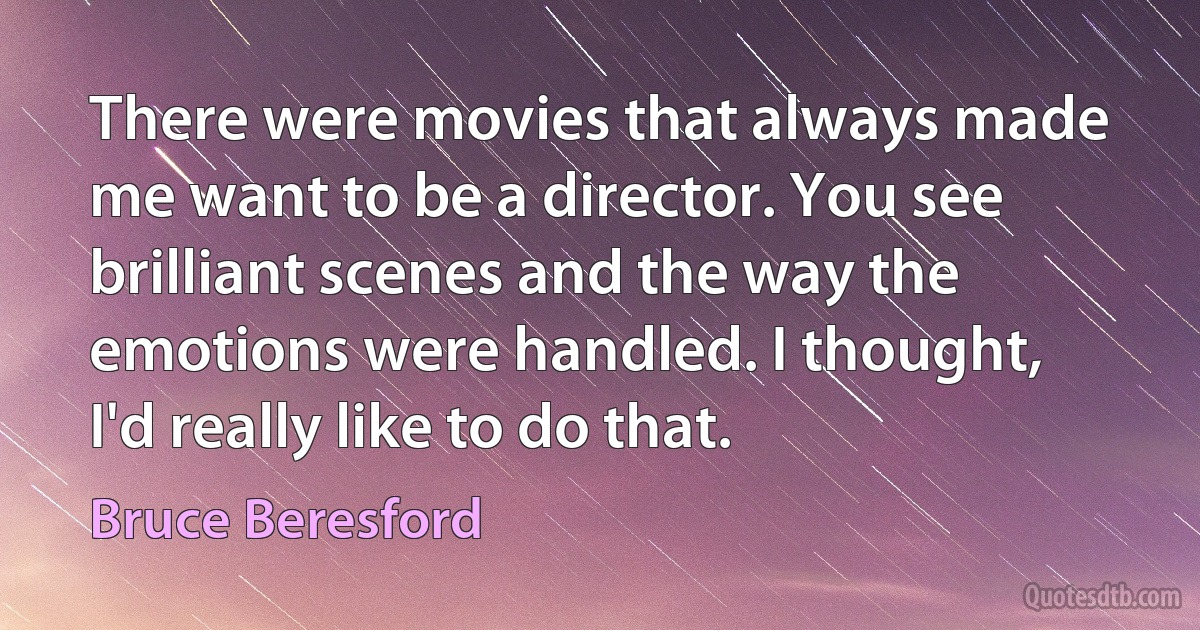 There were movies that always made me want to be a director. You see brilliant scenes and the way the emotions were handled. I thought, I'd really like to do that. (Bruce Beresford)