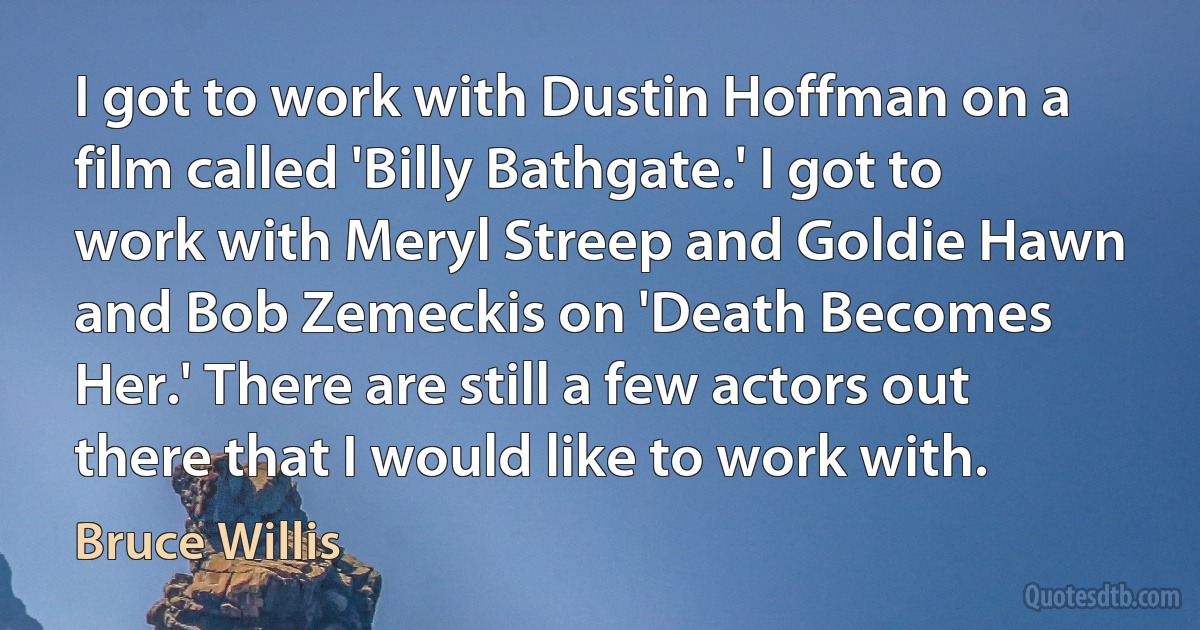 I got to work with Dustin Hoffman on a film called 'Billy Bathgate.' I got to work with Meryl Streep and Goldie Hawn and Bob Zemeckis on 'Death Becomes Her.' There are still a few actors out there that I would like to work with. (Bruce Willis)